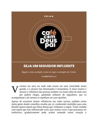 V
2 8 | J A N
SEJA UM SEGUIDOR INFLUENTE
Sigam o meu exemplo como eu sigo o exemplo de Cristo.
1CORÍNTIOS 11.1
ivemos em uma era onde tudo ocorre em uma velocidade muito
grande, e o alcance das informações é instantâneo. E neste cenário o
alcance e influência das pessoas também vai muito além de onde seus
pés podem chegar, ganhando milhares de seguidores, que os
acompanham e até mesmo se espelham em suas opiniões.
Apesar de existirem ótimas influências nas redes sociais, também existe
muita gente dando conselhos errados por aí, conduzindo multidões para uma
direção oposta àquela que Deus deseja que venhamos a seguir. Tome cuidado
com aquilo que tem influenciado você, pois muitas vezes o que pensamos ser
inofensivo, gradativamente pode acabar tomando nosso coração e
 