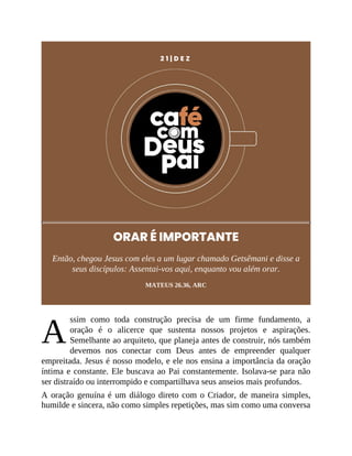A
2 1 | D E Z
ORAR É IMPORTANTE
Então, chegou Jesus com eles a um lugar chamado Getsêmani e disse a
seus discípulos: Assentai-vos aqui, enquanto vou além orar.
MATEUS 26.36, ARC
ssim como toda construção precisa de um firme fundamento, a
oração é o alicerce que sustenta nossos projetos e aspirações.
Semelhante ao arquiteto, que planeja antes de construir, nós também
devemos nos conectar com Deus antes de empreender qualquer
empreitada. Jesus é nosso modelo, e ele nos ensina a importância da oração
íntima e constante. Ele buscava ao Pai constantemente. Isolava-se para não
ser distraído ou interrompido e compartilhava seus anseios mais profundos.
A oração genuína é um diálogo direto com o Criador, de maneira simples,
humilde e sincera, não como simples repetições, mas sim como uma conversa
 