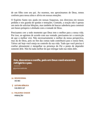 de um filho com seu pai. Ao orarmos, nos aproximamos de Deus, temos
conforto para nossa alma e alívio em nossas emoções.
O Espírito Santo nos ajuda em nossas fraquezas, nos direciona em nossos
pedidos e nos guarda de quedas e tentações. Contudo, a oração não é apenas
um meio de solicitar bênçãos, mas também de buscar sabedoria para construir
um futuro próspero e alinhado com a vontade de Deus.
Precisamos crer a todo momento que Deus tem o melhor para a nossa vida.
Por isso, ao agirmos de acordo com sua vontade, precisamos ter a convicção
de que o melhor virá. Não necessariamente o melhor da nossa perspectiva,
mas da de Deus, pois no fim das contas tudo contribuirá para o nosso bem.
Talvez até hoje você esteja no controle da sua vida. Tudo que você precisa é
confiar plenamente e mergulhar na presença do Pai a ponto de depender
somente dele. Não há nada melhor do que entregar tudo nas mãos dele.
Ore, descanse e confie, pois em Deus você encontra
refrigério e paz.
@juniorrostirola
DEVOCIONAL
355/365
LEITURA BÍBLICA
SALMOS 147
PALAVRA-CHAVE
#ORAÇÃO
 
