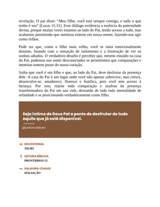 revelação. O pai disse: “Meu filho, você está sempre comigo, e tudo o que
tenho é seu” (Lucas 15.31). Esse diálogo evidencia a essência da paternidade
divina, porque muitas vezes estamos ao lado do Pai, tendo acesso a tudo, mas
acabamos permitindo que mentiras entrem em nossa mente, fazendo-nos agir
como órfãos.
Pode ser que, como o filho mais velho, você se sinta emocionalmente
distante, lutando com a sensação de isolamento e a frustração de ver os
sonhos adiados. O verdadeiro desafio é perceber que, mesmo estando na casa
do Pai, podemos nos sentir desconectados se permitirmos que comparações e
mentiras tomem posse do nosso coração.
Saiba que você é um filho e que, ao lado do Pai, deve desfrutar da presença
dele. A casa do Pai é um lugar onde você não apenas sobrevive, mas cresce,
desenvolve-se, amadurece, floresce e frutifica, pois você tem acesso à
herança. Por isso, rejeite toda comparação e usufrua da presença
transformadora do Pai em sua vida, deixando de lado toda mentalidade de
orfandade e se posicionando verdadeiramente como filho.
Seja íntimo de Deus Pai a ponto de desfrutar de tudo
aquilo que já está disponível.
@juniorrostirola
DEVOCIONAL
356/365
LEITURA BÍBLICA
PROVÉRBIOS 25
PALAVRA-CHAVE
#FILIAÇÃO
 