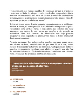 Frequentemente, nos vemos munidos de promessas divinas e orientações
claras, mas, no limiar do milagre, o medo e os desafios nos paralisam. Quem
nunca se viu despertando para mais um dia sob a sombra de um desânimo
profundo, em que as dificuldades parecem intransponíveis, testando nossa fé,
a ponto de querermos nos isolar do mundo?
Todos nós temos nossos desertos pessoais, momentos em que a solidão nos
envolve. Contudo, na mensagem que Maria Madalena entrega aos discípulos,
encontramos uma verdade eterna e consoladora: não estamos sós. Essa
mensagem nos lembra de que, apesar dos desafios e da sensação de
isolamento, Deus está conosco. As dificuldades que hoje parecem
insuperáveis serão superadas se mantivermos nossa fé firme, inabalável,
diante das adversidades.
Portanto, mesmo nos dias mais sombrios, quando a esperança parece apenas
uma chama vacilante, lembremo-nos de que, com fé em Cristo, somos
capazes de transcender as barreiras do impossível. Cada passo dado na fé nos
aproxima de testemunhar os milagres que o Pai tem reservado para nós. Este
é o momento de reavivar a fé, de se levantar contra o desânimo e de caminhar
rumo à realização das promessas de Deus em nossa vida.
O amor de Deus Pai é imensurável e faz suportar todas as
situações que possam abater você.
@juniorrostirola
DEVOCIONAL
357/365
LEITURA BÍBLICA
PROVÉRBIOS 26
PALAVRA-CHAVE
#ÂNIMO
 