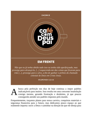 A
2 4 | D E Z
EM FRENTE
Não que eu já tenha obtido tudo isso ou tenha sido aperfeiçoado, mas
prossigo para alcançá-lo, [...] esquecendo-me das coisas que ficaram para
trás [...], prossigo para o alvo, a fim de ganhar o prêmio do chamado
celestial de Deus em Cristo Jesus.
FILIPENSES 3.12-14
busca pela perfeição nos dias de hoje continua a impor padrões
inalcançáveis para muitos. Isso resulta em uma crescente insatisfação
consigo mesmo, gerando frustração e desânimo, já que poucos
conseguirão atender aos padrões impostos pelo mundo.
Frequentemente, traçamos planos para nossa carreira, conquistas materiais e
segurança financeira para o futuro, mas dedicamos pouco espaço ao que
realmente importa: ouvir a Deus e caminhar na direção do que ele deseja para
 