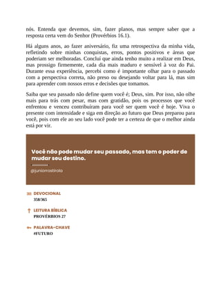 nós. Entenda que devemos, sim, fazer planos, mas sempre saber que a
resposta certa vem do Senhor (Provérbios 16.1).
Há alguns anos, ao fazer aniversário, fiz uma retrospectiva da minha vida,
refletindo sobre minhas conquistas, erros, pontos positivos e áreas que
poderiam ser melhoradas. Concluí que ainda tenho muito a realizar em Deus,
mas prossigo firmemente, cada dia mais maduro e sensível à voz do Pai.
Durante essa experiência, percebi como é importante olhar para o passado
com a perspectiva correta, não preso ou desejando voltar para lá, mas sim
para aprender com nossos erros e decisões que tomamos.
Saiba que seu passado não define quem você é; Deus, sim. Por isso, não olhe
mais para trás com pesar, mas com gratidão, pois os processos que você
enfrentou e venceu contribuíram para você ser quem você é hoje. Viva o
presente com intensidade e siga em direção ao futuro que Deus preparou para
você, pois com ele ao seu lado você pode ter a certeza de que o melhor ainda
está por vir.
Você não pode mudar seu passado, mas tem o poder de
mudar seu destino.
@juniorrostirola
DEVOCIONAL
358/365
LEITURA BÍBLICA
PROVÉRBIOS 27
PALAVRA-CHAVE
#FUTURO
 