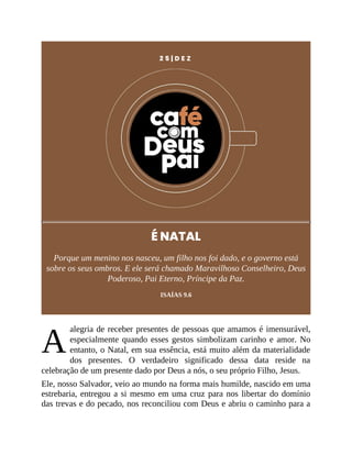 A
2 5 | D E Z
É NATAL
Porque um menino nos nasceu, um filho nos foi dado, e o governo está
sobre os seus ombros. E ele será chamado Maravilhoso Conselheiro, Deus
Poderoso, Pai Eterno, Príncipe da Paz.
ISAÍAS 9.6
alegria de receber presentes de pessoas que amamos é imensurável,
especialmente quando esses gestos simbolizam carinho e amor. No
entanto, o Natal, em sua essência, está muito além da materialidade
dos presentes. O verdadeiro significado dessa data reside na
celebração de um presente dado por Deus a nós, o seu próprio Filho, Jesus.
Ele, nosso Salvador, veio ao mundo na forma mais humilde, nascido em uma
estrebaria, entregou a si mesmo em uma cruz para nos libertar do domínio
das trevas e do pecado, nos reconciliou com Deus e abriu o caminho para a
 