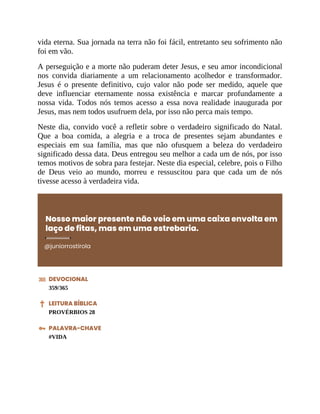 vida eterna. Sua jornada na terra não foi fácil, entretanto seu sofrimento não
foi em vão.
A perseguição e a morte não puderam deter Jesus, e seu amor incondicional
nos convida diariamente a um relacionamento acolhedor e transformador.
Jesus é o presente definitivo, cujo valor não pode ser medido, aquele que
deve influenciar eternamente nossa existência e marcar profundamente a
nossa vida. Todos nós temos acesso a essa nova realidade inaugurada por
Jesus, mas nem todos usufruem dela, por isso não perca mais tempo.
Neste dia, convido você a refletir sobre o verdadeiro significado do Natal.
Que a boa comida, a alegria e a troca de presentes sejam abundantes e
especiais em sua família, mas que não ofusquem a beleza do verdadeiro
significado dessa data. Deus entregou seu melhor a cada um de nós, por isso
temos motivos de sobra para festejar. Neste dia especial, celebre, pois o Filho
de Deus veio ao mundo, morreu e ressuscitou para que cada um de nós
tivesse acesso à verdadeira vida.
Nosso maior presente não veio em uma caixa envolta em
laço de fitas, mas em uma estrebaria.
@juniorrostirola
DEVOCIONAL
359/365
LEITURA BÍBLICA
PROVÉRBIOS 28
PALAVRA-CHAVE
#VIDA
 