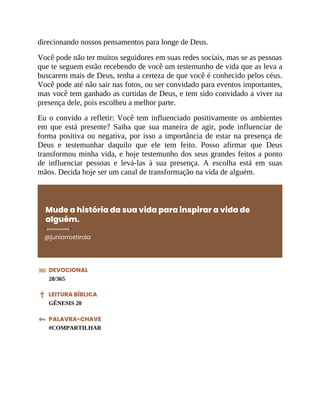direcionando nossos pensamentos para longe de Deus.
Você pode não ter muitos seguidores em suas redes sociais, mas se as pessoas
que te seguem estão recebendo de você um testemunho de vida que as leva a
buscarem mais de Deus, tenha a certeza de que você é conhecido pelos céus.
Você pode até não sair nas fotos, ou ser convidado para eventos importantes,
mas você tem ganhado as curtidas de Deus, e tem sido convidado a viver na
presença dele, pois escolheu a melhor parte.
Eu o convido a refletir: Você tem influenciado positivamente os ambientes
em que está presente? Saiba que sua maneira de agir, pode influenciar de
forma positiva ou negativa, por isso a importância de estar na presença de
Deus e testemunhar daquilo que ele tem feito. Posso afirmar que Deus
transformou minha vida, e hoje testemunho dos seus grandes feitos a ponto
de influenciar pessoas e levá-las à sua presença. A escolha está em suas
mãos. Decida hoje ser um canal de transformação na vida de alguém.
Mude a história da sua vida para inspirar a vida de
alguém.
@juniorrostirola
DEVOCIONAL
28/365
LEITURA BÍBLICA
GÊNESIS 20
PALAVRA-CHAVE
#COMPARTILHAR
 
