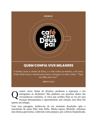 Q
2 6 | D E Z
QUEM CONFIA VIVE MILAGRES
O Senhor ouviu o clamor de Elias, e a vida voltou ao menino, e ele viveu.
Então Elias levou o menino para baixo, entregou-o à mãe e disse: “Veja,
seu filho está vivo!”
1REIS 17.22,23
uantas vezes, diante de desafios, perdemos a esperança e nos
entregamos ao desânimo? Não podemos nos paralisar diante das
circunstâncias contrárias. A viúva que acolheu Elias se viu em uma
situação desesperadora e aparentemente sem solução, mas Deus Pai
operou um milagre.
Com essa passagem, lembro-me de um momento desafiador após o
nascimento de nosso filho João Pedro. Minha esposa, Michelle, enfrentou
uma doença gravíssima, conhecida como púrpura, que a deixou hospitalizada.
 