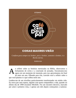 A
2 7 | D E Z
COISAS MAIORES VIRÃO
Confiem para sempre no Senhor, pois o Senhor, somente o Senhor, é a
Rocha eterna.
ISAÍAS 26.4
o refletir sobre as histórias eternizadas na Bíblia, observamos o
fechamento de ciclos e a conclusão de jornadas. Encontramo-nos
agora em um momento de transição, pois nos aproximamos do final
de mais um ano. Olhando para trás, convido você a refletir sobre o
que você plantou e o que colheu neste ano.
Lembro-me de um réveillon particularmente transformador em minha vida.
Eu orava por uma esposa, alguém com quem compartilhar a vida, quando no
último dia de 1999 encontrei Michelle. Foi um encontro decisivo, marcado
por amor à primeira vista, e apenas um mês depois começamos a namorar.
 