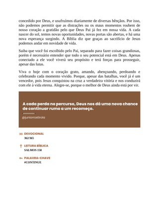 concedido por Deus, e usufruímos diariamente de diversas bênçãos. Por isso,
não podemos permitir que as distrações ou os maus momentos roubem de
nosso coração a gratidão pelo que Deus Pai já fez em nossa vida. A cada
nascer do sol, temos novas oportunidades, novas portas são abertas, e há uma
nova esperança surgindo. A Bíblia diz que graças ao sacrifício de Jesus
podemos andar em novidade de vida.
Saiba que você foi escolhido pelo Pai, separado para fazer coisas grandiosas,
porém é necessário entender que todo o seu potencial está em Deus. Apenas
conectado a ele você viverá seu propósito e terá forças para prosseguir,
apesar das lutas.
Viva o hoje com o coração grato, amando, abençoando, perdoando e
celebrando cada momento vivido. Porque, apesar das batalhas, você já é um
vencedor, pois Jesus conquistou na cruz a verdadeira vitória e nos conduzirá
com ele à vida eterna. Alegre-se, porque o melhor de Deus ainda está por vir.
A cada perda no percurso, Deus nos dá uma nova chance
de continuar rumo a um recomeço.
@juniorrostirola
DEVOCIONAL
362/365
LEITURA BÍBLICA
SALMOS 150
PALAVRA-CHAVE
#CONTINUE
 