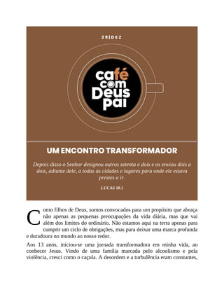C
2 9 | D E Z
UM ENCONTRO TRANSFORMADOR
Depois disso o Senhor designou outros setenta e dois e os enviou dois a
dois, adiante dele, a todas as cidades e lugares para onde ele estava
prestes a ir.
LUCAS 10.1
omo filhos de Deus, somos convocados para um propósito que abraça
não apenas as pequenas preocupações da vida diária, mas que vai
além dos limites do ordinário. Não estamos aqui na terra apenas para
cumprir um ciclo de obrigações, mas para deixar uma marca profunda
e duradoura no mundo ao nosso redor.
Aos 13 anos, iniciou-se uma jornada transformadora em minha vida, ao
conhecer Jesus. Vindo de uma família marcada pelo alcoolismo e pela
violência, cresci como o caçula. A desordem e a turbulência eram constantes,
 