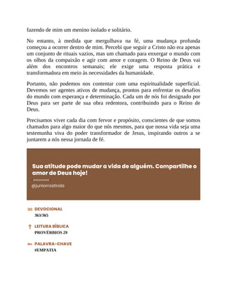 fazendo de mim um menino isolado e solitário.
No entanto, à medida que mergulhava na fé, uma mudança profunda
começou a ocorrer dentro de mim. Percebi que seguir a Cristo não era apenas
um conjunto de rituais vazios, mas um chamado para enxergar o mundo com
os olhos da compaixão e agir com amor e coragem. O Reino de Deus vai
além dos encontros semanais; ele exige uma resposta prática e
transformadora em meio às necessidades da humanidade.
Portanto, não podemos nos contentar com uma espiritualidade superficial.
Devemos ser agentes ativos de mudança, prontos para enfrentar os desafios
do mundo com esperança e determinação. Cada um de nós foi designado por
Deus para ser parte de sua obra redentora, contribuindo para o Reino de
Deus.
Precisamos viver cada dia com fervor e propósito, conscientes de que somos
chamados para algo maior do que nós mesmos, para que nossa vida seja uma
testemunha viva do poder transformador de Jesus, inspirando outros a se
juntarem a nós nessa jornada de fé.
Sua atitude pode mudar a vida de alguém. Compartilhe o
amor de Deus hoje!
@juniorrostirola
DEVOCIONAL
363/365
LEITURA BÍBLICA
PROVÉRBIOS 29
PALAVRA-CHAVE
#EMPATIA
 