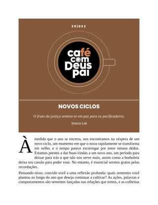 À
3 0 | D E Z
NOVOS CICLOS
O fruto da justiça semeia-se em paz para os pacificadores.
TIAGO 3.18
medida que o ano se encerra, nos encontramos na véspera de um
novo ciclo, um momento em que o novo rapidamente se transforma
em velho, e o tempo parece escorregar por entre nossos dedos.
Estamos prestes a dar boas-vindas a um novo ano, um período para
deixar para trás o que não nos serve mais, assim como a borboleta
deixa seu casulo para poder voar. No entanto, é essencial sermos gratos pelas
recordações.
Pensando nisso, convido você a uma reflexão profunda: quais sementes você
plantou ao longo do ano que deseja continuar a cultivar? As ações, palavras e
comportamentos são sementes lançadas nas relações que temos, e as colheitas
 