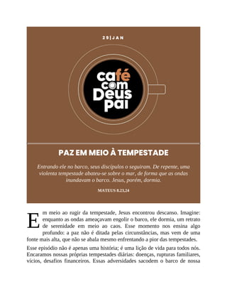 E
2 9 | J A N
PAZ EM MEIO À TEMPESTADE
Entrando ele no barco, seus discípulos o seguiram. De repente, uma
violenta tempestade abateu-se sobre o mar, de forma que as ondas
inundavam o barco. Jesus, porém, dormia.
MATEUS 8.23,24
m meio ao rugir da tempestade, Jesus encontrou descanso. Imagine:
enquanto as ondas ameaçavam engolir o barco, ele dormia, um retrato
de serenidade em meio ao caos. Esse momento nos ensina algo
profundo: a paz não é ditada pelas circunstâncias, mas vem de uma
fonte mais alta, que não se abala mesmo enfrentando a pior das tempestades.
Esse episódio não é apenas uma história; é uma lição de vida para todos nós.
Encaramos nossas próprias tempestades diárias: doenças, rupturas familiares,
vícios, desafios financeiros. Essas adversidades sacodem o barco de nossa
 