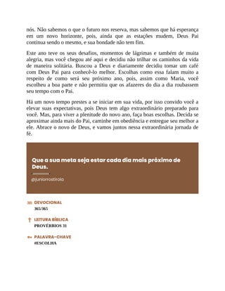 nós. Não sabemos o que o futuro nos reserva, mas sabemos que há esperança
em um novo horizonte, pois, ainda que as estações mudem, Deus Pai
continua sendo o mesmo, e sua bondade não tem fim.
Este ano teve os seus desafios, momentos de lágrimas e também de muita
alegria, mas você chegou até aqui e decidiu não trilhar os caminhos da vida
de maneira solitária. Buscou a Deus e diariamente decidiu tomar um café
com Deus Pai para conhecê-lo melhor. Escolhas como essa falam muito a
respeito de como será seu próximo ano, pois, assim como Maria, você
escolheu a boa parte e não permitiu que os afazeres do dia a dia roubassem
seu tempo com o Pai.
Há um novo tempo prestes a se iniciar em sua vida, por isso convido você a
elevar suas expectativas, pois Deus tem algo extraordinário preparado para
você. Mas, para viver a plenitude do novo ano, faça boas escolhas. Decida se
aproximar ainda mais do Pai, caminhe em obediência e entregue seu melhor a
ele. Abrace o novo de Deus, e vamos juntos nessa extraordinária jornada de
fé.
Que a sua meta seja estar cada dia mais próximo de
Deus.
@juniorrostirola
DEVOCIONAL
365/365
LEITURA BÍBLICA
PROVÉRBIOS 31
PALAVRA-CHAVE
#ESCOLHA
 