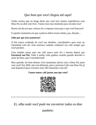 Que bom que você chegou até aqui!
Tenho certeza que ao longo deste ano você teve muitas experiências com
Deus Pai ao abrir este livro. Vamos tirar esse momento para recordar isso?
Houve um dia em que a leitura foi a resposta exata para o que você buscava?
E aqueles momentos em que a palavra diária trouxe alento, paz, direção…
Sabe por que isso aconteceu?
O Pai estava cuidando de você nos detalhes, convidando-o para estar na
intimidade com ele. Esse amoroso cuidado conduzirá sua vida sempre que
você permitir.
Uma simples pausa para um café nunca mais foi a mesma depois que
Encontrei um Pai. Tudo à minha volta ganhou sentido quando descobri o
amor de Deus, que é incondicional!
Meu querido, foi bom demais viver momentos únicos com o Deus Pai junto
com você! Em 2026, não será diferente, pois o próximo Café com Deus Pai já
está disponível para vivermos mais 365 momentos com ele!
Vamos tomar café juntos ano que vem?
Ei, olha onde você pode me encontrar todos os dias
também:
 