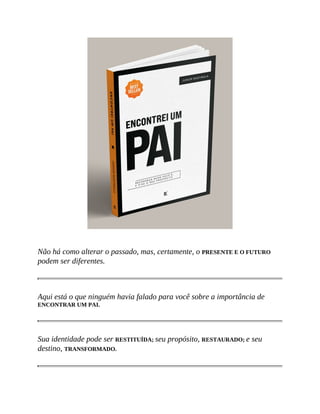 Não há como alterar o passado, mas, certamente, o PRESENTE E O FUTURO
podem ser diferentes.
Aqui está o que ninguém havia falado para você sobre a importância de
ENCONTRAR UM PAI.
Sua identidade pode ser RESTITUÍDA; seu propósito, RESTAURADO; e seu
destino, TRANSFORMADO.
 