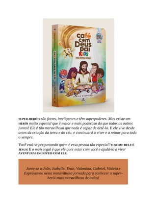 SUPER-HERÓIS são fortes, inteligentes e têm superpoderes. Mas existe um
HERÓI muito especial que é maior e mais poderoso do que todos os outros
juntos! Ele é tão maravilhoso que nada é capaz de detê-lo. E ele vive desde
antes da criação da terra e do céu, e continuará a viver e a reinar para todo
o sempre.
Você está se perguntando quem é essa pessoa tão especial? O NOME DELE É
JESUS! E o mais legal é que ele quer estar com você e ajudá-lo a viver
AVENTURAS INCRÍVEIS COM ELE.
Junte-se a João, Isabella, Enzo, Valentina, Gabriel, Vitória e
Expressinho nesta maravilhosa jornada para conhecer o super-
herói mais maravilhoso de todos!
 