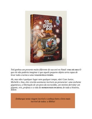 Ted ganhou um presente muito diferente de sua avó no Natal: UMA XÍCARA! O
que ele não poderia imaginar é que aquele pequeno objeto seria capaz de
levar toda a turma a uma VIAGEM PELO TEMPO.
Ah, mas não é qualquer lugar nem qualquer tempo, não! Com Junior,
Michelle e Ana, eles viverão aventuras incríveis ao presenciar: uma enchente
gigantesca, a libertação de um povo da escravidão, um menino derrubar um
gigante, reis, profetas e a vida do HOMEM MAIS INCRÍVEL de toda a história,
JESUS!
Embarque nesta viagem incrível e conheça bem o livro mais
incrível de todos: a Bíblia!
 