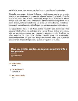 existência, ameaçando a nossa paz interior com o medo e as inquietações.
Contudo, a mensagem de Jesus é clara: a verdadeira paz, aquela que permite
descansar mesmo em meio à tormenta, só pode ser encontrada nele. Quando
confiamos nossa vida a Jesus, adquirimos a capacidade de enfrentar nossas
tempestades com uma calma sobrenatural. Ele nos oferece uma paz que não é
deste mundo, uma serenidade que vai além das circunstâncias, permitindo-
nos dormir tranquilamente, sabendo que, sob sua guarda, estaremos seguros.
Ao depositarmos nossa fé em Jesus, somos equipados com autoridade sobre
as adversidades. Com ele, podemos ter a certeza de que, após a tempestade,
virá um novo dia, repleto de luz e esperança. Jesus tem o poder de clarear os
céus nublados de nossa vida, abrindo caminho para dias ensolarados.
Independentemente do que você esteja enfrentando, saiba que é possível
descansar em meio às tempestades, quando navegamos com Jesus.
Eleve seu nível de confiança a ponto de dormir durante a
tempestade.
@juniorrostirola
DEVOCIONAL
29/365
LEITURA BÍBLICA
GÊNESIS 21
PALAVRA-CHAVE
#PAZ
 