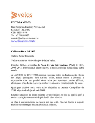 EDITORA VÉLOS
Rua Benjamin Franklin Pereira, 458
São João - Itajaí/SC
CEP: 88304-070
Tel.: 47 3083-8555
contato@editoravelos.com.br
www.editoravelos.com.br
Café com Deus Pai 2025
©2025, Junior Rostirola
Todos os direitos reservados por Editora Vélos.
Citações bíblicas extraídas da Nova Versão Internacional (NVI) © 1993,
2000, 2011, International Bible Society, a menos que seja especificada outra
versão.
A Lei 9.610, de 19/fev/1998, reserva e protege todos os direitos desta edição
em língua portuguesa para Editora Vélos. Desse modo, é proibida a
reprodução total ou parcial desta obra por quaisquer meios (físicos,
eletrônicos e/ou digitais), exceto em breves citações, com indicação da fonte.
Quaisquer citações nesta obra estão adaptadas ao Acordo Ortográfico de
1990, vigente desde janeiro de 2009.
Erratas e arquivos de apoio poderão ser encontrados no site da editora com a
devida correção e/ou material aplicável à obra relativa.
A obra é comercializada na forma em que está. Não há direito a suporte
técnico ou orientação pessoal/exclusiva ao leitor.
 