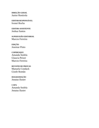 DIREÇÃO GERAL
Junior Rostirola
EDITOR RESPONSÁVEL
Ivonei Rocha
EDITOR-ASSISTENTE
Joshua Santos
SUPERVISÃO EDITORIAL
Marcos Ferreira
EDIÇÃO
Josemar Pinto
COPIDESQUE
Amanda Stofela
Glaucia Peixer
Marcos Ferreira
REVISÃO DE PROVAS
Manuela Condack
Gisele Romão
DIAGRAMAÇÃO
Jonatas Ilustre
CAPA
Amanda Stofela
Jonatas Ilustre
 
