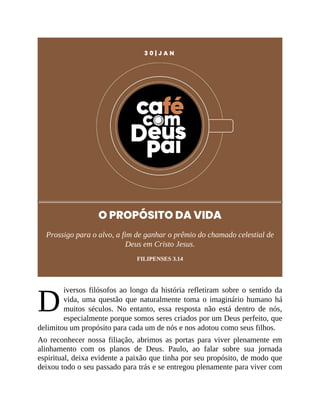 D
3 0 | J A N
O PROPÓSITO DA VIDA
Prossigo para o alvo, a fim de ganhar o prêmio do chamado celestial de
Deus em Cristo Jesus.
FILIPENSES 3.14
iversos filósofos ao longo da história refletiram sobre o sentido da
vida, uma questão que naturalmente toma o imaginário humano há
muitos séculos. No entanto, essa resposta não está dentro de nós,
especialmente porque somos seres criados por um Deus perfeito, que
delimitou um propósito para cada um de nós e nos adotou como seus filhos.
Ao reconhecer nossa filiação, abrimos as portas para viver plenamente em
alinhamento com os planos de Deus. Paulo, ao falar sobre sua jornada
espiritual, deixa evidente a paixão que tinha por seu propósito, de modo que
deixou todo o seu passado para trás e se entregou plenamente para viver com
 
