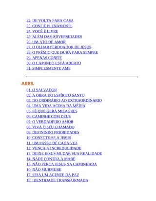 22. DE VOLTA PARA CASA
23. CONFIE PLENAMENTE
24. VOCÊ É LIVRE
25. ALÉM DAS ADVERSIDADES
26. UM ATO DE AMOR
27. O OLHAR PERDOADOR DE JESUS
28. O PRÊMIO QUE DURA PARA SEMPRE
29. APENAS CONFIE
30. O CAMINHO ESTÁ ABERTO
31. SIMPLESMENTE AME
ABRIL
01. O SALVADOR
02. A OBRA DO ESPÍRITO SANTO
03. DO ORDINÁRIO AO EXTRAORDINÁRIO
04. UMA VIDA ACIMA DA MÉDIA
05. FÉ QUE GERA MILAGRES
06. CAMINHE COM DEUS
07. O VERDADEIRO AMOR
08. VIVA O SEU CHAMADO
09. DEFININDO PRIORIDADES
10. CONECTE-SE A JESUS
11. UM PASSO DE CADA VEZ
12. VENÇA A INCREDULIDADE
13. DEIXE JESUS MUDAR SUA REALIDADE
14. NADE CONTRA A MARÉ
15. NÃO PERCA JESUS NA CAMINHADA
16. NÃO MURMURE
17. SEJA UM AGENTE DA PAZ
18. IDENTIDADE TRANSFORMADA
 