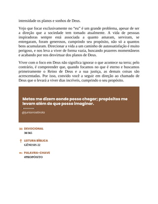 intensidade os planos e sonhos de Deus.
Vejo que focar exclusivamente no “eu” é um grande problema, apesar de ser
a direção que a sociedade tem tomado atualmente. A vida de pessoas
inspiradoras sempre está associada a quanto amaram, serviram, se
entregaram, foram generosos, cumprindo seu propósito, não só a quantos
bens acumularam. Direcionar a vida a um caminho de autossatisfação é muito
perigoso, e nos leva a viver de forma vazia, buscando prazeres momentâneos
e acabando por nos desvirtuar dos planos de Deus.
Viver com o foco em Deus não significa ignorar o que acontece na terra; pelo
contrário, é compreender que, quando focamos no que é eterno e buscamos
primeiramente o Reino de Deus e a sua justiça, as demais coisas são
acrescentadas. Por isso, convido você a seguir em direção ao chamado de
Deus que o levará a viver dias incríveis, cumprindo o seu propósito.
Metas me dizem aonde posso chegar; propósitos me
levam além do que posso imaginar.
@juniorrostirola
DEVOCIONAL
30/365
LEITURA BÍBLICA
GÊNESIS 22
PALAVRA-CHAVE
#PROPÓSITO
 