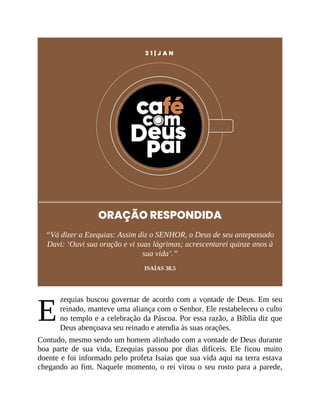 E
3 1 | J A N
ORAÇÃO RESPONDIDA
“Vá dizer a Ezequias: Assim diz o SENHOR, o Deus de seu antepassado
Davi: ‘Ouvi sua oração e vi suas lágrimas; acrescentarei quinze anos à
sua vida’.”
ISAÍAS 38.5
zequias buscou governar de acordo com a vontade de Deus. Em seu
reinado, manteve uma aliança com o Senhor. Ele restabeleceu o culto
no templo e a celebração da Páscoa. Por essa razão, a Bíblia diz que
Deus abençoava seu reinado e atendia às suas orações.
Contudo, mesmo sendo um homem alinhado com a vontade de Deus durante
boa parte de sua vida, Ezequias passou por dias difíceis. Ele ficou muito
doente e foi informado pelo profeta Isaías que sua vida aqui na terra estava
chegando ao fim. Naquele momento, o rei virou o seu rosto para a parede,
 
