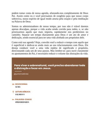 podem tomar conta de nossa agenda, afastando-nos completamente de Deus
Pai. Assim como eu e você precisamos de oxigênio para que nosso corpo
sobreviva, nosso espírito de igual modo anseia pela oração e pela meditação
na Palavra de Deus.
Somos os administradores de nosso tempo, por isso não é viável darmos
apenas desculpas, porque a vida acaba sendo corrida para todos, e, se não
priorizarmos aquilo que mais importa, rapidamente nos perderemos no
caminho. Separar um tempo diariamente para Deus é um ato de amor e
dedicação, sendo essencial para ter uma vida alinhada aos propósitos dele.
Como está sua agenda? Hoje, convido você a reduzir o tempo com aquilo que
é superficial e dedicar-se ainda mais ao seu relacionamento com Deus. Ele
deseja conduzir você a uma vida repleta de significado e propósito,
direcionando cada um de seus passos. Mas lembre-se: para ouvir claramente
os apontamentos do Pai, é necessário reduzir o volume das distrações da vida.
Para viver o sobrenatural, você precisa abandonar toda
a distração e focar em Jesus.
@juniorrostirola
DEVOCIONAL
32/365
LEITURA BÍBLICA
SALMOS 9
PALAVRA-CHAVE
#PRIORIDADES
 