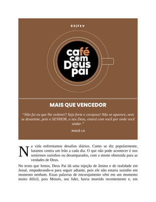 N
0 2 | F E V
MAIS QUE VENCEDOR
“Não fui eu que lhe ordenei? Seja forte e corajoso! Não se apavore, nem
se desanime, pois o SENHOR, o seu Deus, estará com você por onde você
andar.”
JOSUÉ 1.9
a vida enfrentamos desafios diários. Como se diz popularmente,
lutamos contra um leão a cada dia. O que não pode acontecer é nos
sentirmos sozinhos ou desamparados, com a mente obstruída para as
verdades de Deus.
No texto que lemos, Deus Pai dá uma injeção de ânimo e de realidade em
Josué, empoderando-o para seguir adiante, pois ele não estaria sozinho em
momento nenhum. Essas palavras de encorajamento vêm em um momento
muito difícil, pois Moisés, seu líder, havia morrido recentemente e, em
 