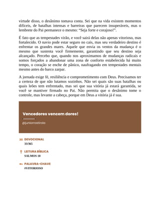 virtude disso, o desânimo tomava conta. Sei que na vida existem momentos
difíceis, de batalhas intensas e barreiras que parecem insuperáveis, mas o
lembrete do Pai permanece o mesmo: “Seja forte e corajoso!”.
É fato que as tempestades virão, e você sairá delas não apenas vitorioso, mas
fortalecido. O navio pode estar seguro no cais, mas seu verdadeiro destino é
enfrentar os grandes mares. Aquele que envia os ventos da mudança é o
mesmo que sustenta você firmemente, garantindo que seu destino seja
alcançado. Percebo que, quando nos aproximamos de mudanças radicais e
somos forçados a abandonar uma zona de conforto estabelecida há muito
tempo, o coração se enche de pânico, naufragando em tempestades mentais
mesmo antes do barco zarpar.
A jornada exige fé, resiliência e comprometimento com Deus. Precisamos ter
a certeza de que não lutamos sozinhos. Não sei quais são suas batalhas ou
quais leões tem enfrentado, mas sei que sua vitória já estará garantida, se
você se mantiver firmado no Pai. Não permita que o desânimo tome o
controle, mas levante a cabeça, porque em Deus a vitória já é sua.
Vencedores vencem dores!
@juniorrostirola
DEVOCIONAL
33/365
LEITURA BÍBLICA
SALMOS 10
PALAVRA-CHAVE
#VITORIOSO
 