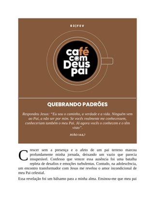C
0 3 | F E V
QUEBRANDO PADRÕES
Respondeu Jesus: “Eu sou o caminho, a verdade e a vida. Ninguém vem
ao Pai, a não ser por mim. Se vocês realmente me conhecessem,
conheceriam também o meu Pai. Já agora vocês o conhecem e o têm
visto”.
JOÃO 14.6,7
rescer sem a presença e o afeto de um pai terreno marcou
profundamente minha jornada, deixando um vazio que parecia
insuperável. Confesso que vencer essa ausência foi uma batalha
repleta de desafios e emoções turbulentas. Contudo, na adolescência,
um encontro transformador com Jesus me revelou o amor incondicional de
meu Pai celestial.
Essa revelação foi um bálsamo para a minha alma. Ensinou-me que meu pai
 