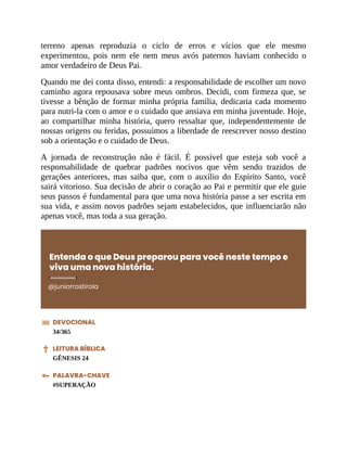 terreno apenas reproduzia o ciclo de erros e vícios que ele mesmo
experimentou, pois nem ele nem meus avós paternos haviam conhecido o
amor verdadeiro de Deus Pai.
Quando me dei conta disso, entendi: a responsabilidade de escolher um novo
caminho agora repousava sobre meus ombros. Decidi, com firmeza que, se
tivesse a bênção de formar minha própria família, dedicaria cada momento
para nutri-la com o amor e o cuidado que ansiava em minha juventude. Hoje,
ao compartilhar minha história, quero ressaltar que, independentemente de
nossas origens ou feridas, possuímos a liberdade de reescrever nosso destino
sob a orientação e o cuidado de Deus.
A jornada de reconstrução não é fácil. É possível que esteja sob você a
responsabilidade de quebrar padrões nocivos que vêm sendo trazidos de
gerações anteriores, mas saiba que, com o auxílio do Espírito Santo, você
sairá vitorioso. Sua decisão de abrir o coração ao Pai e permitir que ele guie
seus passos é fundamental para que uma nova história passe a ser escrita em
sua vida, e assim novos padrões sejam estabelecidos, que influenciarão não
apenas você, mas toda a sua geração.
Entenda o que Deus preparou para você neste tempo e
viva uma nova história.
@juniorrostirola
DEVOCIONAL
34/365
LEITURA BÍBLICA
GÊNESIS 24
PALAVRA-CHAVE
#SUPERAÇÃO
 