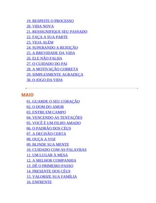 19. RESPEITE O PROCESSO
20. VIDA NOVA
21. RESSIGNIFIQUE SEU PASSADO
22. FAÇA A SUA PARTE
23. VEJA ALÉM
24. SUPERANDO A REJEIÇÃO
25. A BREVIDADE DA VIDA
26. ELE NÃO FALHA
27. O CUIDADO DO PAI
28. A MOTIVAÇÃO CORRETA
29. SIMPLESMENTE AGRADEÇA
30. O JOGO DA VIDA
MAIO
01. GUARDE O SEU CORAÇÃO
02. O DOM DO AMOR
03. ENTRE EM CAMPO
04. VENCENDO AS TENTAÇÕES
05. VOCÊ É UM FILHO AMADO
06. O PADRÃO DOS CÉUS
07. A DECISÃO CERTA
08. OUÇA A VOZ
09. BLINDE SUA MENTE
10. CUIDADO COM AS PALAVRAS
11. UM LUGAR À MESA
12. A MELHOR COMPANHIA
13. DÊ O PRIMEIRO PASSO
14. PRESENTE DOS CÉUS
15. VALORIZE SUA FAMÍLIA
16. ENFRENTE
 