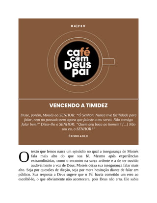 O
0 4 | F E V
VENCENDO A TIMIDEZ
Disse, porém, Moisés ao SENHOR: “Ó Senhor! Nunca tive facilidade para
falar, nem no passado nem agora que falaste a teu servo. Não consigo
falar bem!” Disse-lhe o SENHOR: “Quem deu boca ao homem? [...] Não
sou eu, o SENHOR?”
ÊXODO 4.10,11
texto que lemos narra um episódio no qual a insegurança de Moisés
fala mais alto do que sua fé. Mesmo após experiências
extraordinárias, como o encontro na sarça ardente e a de ter ouvido
audivelmente a voz de Deus, Moisés deixa sua insegurança falar mais
alto. Seja por questões de dicção, seja por mera hesitação diante de falar em
público. Sua resposta a Deus sugere que o Pai havia cometido um erro ao
escolhê-lo, o que obviamente não acontecera, pois Deus não erra. Ele sabia
 