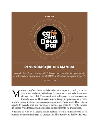 M
0 5 | F E V
RENÚNCIAS QUE GERAM VIDA
Ana não foi e disse a seu marido: “Depois que o menino for desmamado,
eu o levarei e o apresentarei ao SENHOR, e ele morará ali para sempre”.
1SAMUEL 1.22
uitos corações vivem aprisionados pela culpa e o medo, e muitas
vezes isso acaba impedindo-os de desenvolver um relacionamento
sincero com o Pai. Esses sentimentos distorcem a verdade do amor
incondicional de Deus, criando uma imagem equivocada dele como
um juiz implacável que está pronto para condenar. Certamente, Deus não se
agrada do pecado, mas sua essência é o amor, e por meio do reconhecimento
de nossos erros temos acesso ao perdão, ao acolhimento e à restauração.
A história de Ana, inicialmente estéril, destaca-se como um testemunho de fé,
ousadia e comprometimento ao dedicar seu filho Samuel ao Senhor. Sua vida
 