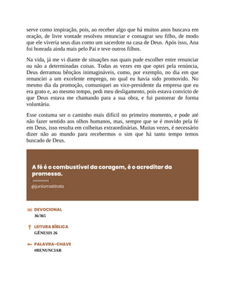 serve como inspiração, pois, ao receber algo que há muitos anos buscava em
oração, de livre vontade resolveu renunciar e consagrar seu filho, de modo
que ele viveria seus dias como um sacerdote na casa de Deus. Após isso, Ana
foi honrada ainda mais pelo Pai e teve outros filhos.
Na vida, já me vi diante de situações nas quais pude escolher entre renunciar
ou não a determinadas coisas. Todas as vezes em que optei pela renúncia,
Deus derramou bênçãos inimagináveis, como, por exemplo, no dia em que
renunciei a um excelente emprego, no qual eu havia sido promovido. No
mesmo dia da promoção, comuniquei ao vice-presidente da empresa que eu
era grato e, ao mesmo tempo, pedi meu desligamento, pois estava convicto de
que Deus estava me chamando para a sua obra, e fui pastorear de forma
voluntária.
Esse costuma ser o caminho mais difícil no primeiro momento, e pode até
não fazer sentido aos olhos humanos, mas, sempre que se é movido pela fé
em Deus, isso resulta em colheitas extraordinárias. Muitas vezes, é necessário
dizer não ao mundo para recebermos o sim que há tanto tempo temos
buscado de Deus.
A fé é o combustível da coragem, é o acreditar da
promessa.
@juniorrostirola
DEVOCIONAL
36/365
LEITURA BÍBLICA
GÊNESIS 26
PALAVRA-CHAVE
#RENUNCIAR
 