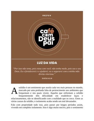 A
0 6 | F E V
LUZ DA VIDA
“Por isso não tema, pois estou com você; não tenha medo, pois sou o seu
Deus. Eu o fortalecerei e o ajudarei; eu o segurarei com a minha mão
direita vitoriosa.”
ISAÍAS 41.10
solidão é um sentimento que assola cada vez mais pessoas no mundo,
marcado por uma profunda falta de pertencimento aos ambientes que
frequentam e nos quais vivem. Aqueles que enfrentam a solidão
frequentemente têm dificuldade em estabelecer laços e
relacionamentos, não se identificando com a realidade que os cerca. Entre as
várias causas da solidão, o isolamento acaba sendo um mal devastador.
Falo com propriedade tudo isso, pois passei por longos períodos assim,
vivendo em completo isolamento. Isso é algo muito nocivo, pois o sentimento
 