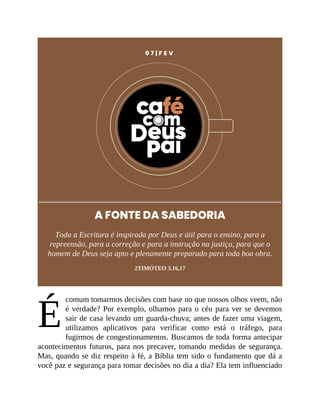 É
0 7 | F E V
A FONTE DA SABEDORIA
Toda a Escritura é inspirada por Deus e útil para o ensino, para a
repreensão, para a correção e para a instrução na justiça, para que o
homem de Deus seja apto e plenamente preparado para toda boa obra.
2TIMÓTEO 3.16,17
comum tomarmos decisões com base no que nossos olhos veem, não
é verdade? Por exemplo, olhamos para o céu para ver se devemos
sair de casa levando um guarda-chuva; antes de fazer uma viagem,
utilizamos aplicativos para verificar como está o tráfego, para
fugirmos de congestionamentos. Buscamos de toda forma antecipar
acontecimentos futuros, para nos precaver, tomando medidas de segurança.
Mas, quando se diz respeito à fé, a Bíblia tem sido o fundamento que dá a
você paz e segurança para tomar decisões no dia a dia? Ela tem influenciado
 