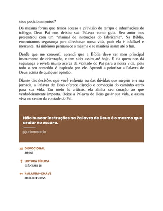 seus posicionamentos?
Da mesma forma que temos acesso a previsão do tempo e informações de
tráfego, Deus Pai nos deixou sua Palavra como guia. Seu amor nos
presenteou com um “manual de instruções do fabricante”. Na Bíblia,
encontramos segurança para direcionar nossa vida, pois ela é infalível e
inerrante. Há milênios permanece a mesma e se manterá assim até o fim.
Desde que me converti, aprendi que a Bíblia deve ser meu principal
instrumento de orientação, e tem sido assim até hoje. É ela quem nos dá
segurança e revela muito acerca da vontade do Pai para a nossa vida, pois
todo o seu conteúdo é inspirado por ele. Aprendi a priorizar a Palavra de
Deus acima de qualquer opinião.
Diante das decisões que você enfrenta ou das dúvidas que surgem em sua
jornada, a Palavra de Deus oferece direção e convicção do caminho certo
para sua vida. Em meio às críticas, ela alinha seu coração ao que
verdadeiramente importa. Deixe a Palavra de Deus guiar sua vida, e assim
viva no centro da vontade do Pai.
Não buscar instruções na Palavra de Deus é o mesmo que
andar no escuro.
@juniorrostirola
DEVOCIONAL
38/365
LEITURA BÍBLICA
GÊNESIS 28
PALAVRA-CHAVE
#ESCRITURAS
 