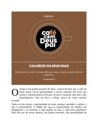 O
0 8 | F E V
VALORIZE OS SEUS DIAS
Ensina-nos a contar os nossos dias para que o nosso coração alcance
sabedoria.
SALMOS 90.12
tempo é um grande presente de Deus, e gosto de dizer que a cada 24
horas temos novas oportunidades e novos começos. No texto que
lemos, o salmista pede ao Pai que o ensine a valorizar seus dias e não
desperdiçá-los. Isso me leva a refletir acerca de como estamos
vivendo.
Todos os dias temos a oportunidade de amar, perdoar, aprender e sonhar, e
isso é maravilhoso! A Bíblia diz que as misericórdias do Senhor são
inesgotáveis e se renovam a cada manhã, ou seja, a cada novo amanhecer
Deus Pai nos dá novas chances, um ânimo renovado, uma possibilidade de
 
