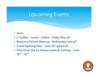 *  Yours	
  
*  1st	
  Coﬀee	
  –	
  Lunch	
  –	
  Coﬀee	
  –	
  Friday	
  May	
  23rd	
  	
  
*  Resource	
  Partner	
  Meet-­‐up	
  -­‐	
  Wednesday	
  June	
  4th	
  	
  
*  Grand	
  Opening	
  Date	
  –	
  June	
  18th	
  9:00	
  A.M.	
  
*  Who	
  Owns	
  the	
  Ice	
  House	
  Events	
  &	
  Training	
  –	
  June	
  
23rd	
  –	
  25th	
  
Upcoming	
  Events	
  
 
