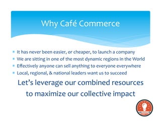 *  It	
  has	
  never	
  been	
  easier,	
  or	
  cheaper,	
  to	
  launch	
  a	
  company	
  
*  We	
  are	
  sitting	
  in	
  one	
  of	
  the	
  most	
  dynamic	
  regions	
  in	
  the	
  World	
  
*  Eﬀectively	
  anyone	
  can	
  sell	
  anything	
  to	
  everyone	
  everywhere	
  
*  Local,	
  regional,	
  &	
  national	
  leaders	
  want	
  us	
  to	
  succeed	
  
Let’s	
  leverage	
  our	
  combined	
  resources	
  	
  
to	
  maximize	
  our	
  collective	
  impact	
  
Why	
  Café	
  Commerce	
  
 