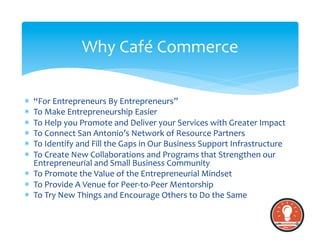 *  “For	
  Entrepreneurs	
  By	
  Entrepreneurs”	
  
*  To	
  Make	
  Entrepreneurship	
  Easier	
  
*  To	
  Help	
  you	
  Promote	
  and	
  Deliver	
  your	
  Services	
  with	
  Greater	
  Impact	
  
*  To	
  Connect	
  San	
  Antonio’s	
  Network	
  of	
  Resource	
  Partners	
  	
  
*  To	
  Identify	
  and	
  Fill	
  the	
  Gaps	
  in	
  Our	
  Business	
  Support	
  Infrastructure	
  
*  To	
  Create	
  New	
  Collaborations	
  and	
  Programs	
  that	
  Strengthen	
  our	
  
Entrepreneurial	
  and	
  Small	
  Business	
  Community	
  
*  To	
  Promote	
  the	
  Value	
  of	
  the	
  Entrepreneurial	
  Mindset	
  
*  To	
  Provide	
  A	
  Venue	
  for	
  Peer-­‐to-­‐Peer	
  Mentorship	
  	
  	
  
*  To	
  Try	
  New	
  Things	
  and	
  Encourage	
  Others	
  to	
  Do	
  the	
  Same	
  
Why	
  Café	
  Commerce	
  
 