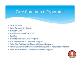 *  SA	
  Sourcelink	
  
*  Who	
  Owns	
  the	
  Ice	
  House	
  
*  1	
  Million	
  Cups	
  
*  Kauﬀman	
  Founder’s	
  School	
  
*  FastTrac	
  
*  Downtown	
  Retail	
  Grant	
  Program	
  
*  San	
  Juan	
  Square	
  III	
  Live-­‐Work	
  Program	
  
*  Saint	
  Mary’s	
  University	
  Financial	
  Literacy	
  Program	
  	
  
*  Trinity	
  University	
  Entrepreneurship	
  Hall	
  Summer	
  Accelerator	
  Program	
  
*  WDC	
  Small	
  Business	
  Credit	
  Enhancement	
  Program	
  
Café	
  Commerce	
  Programs	
  
 