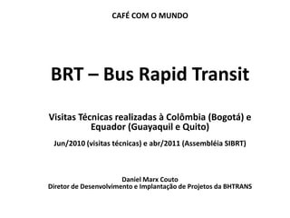 CAFÉ COM O MUNDO




  BRT – Bus Rapid Transit
  Visitas Técnicas realizadas à Colômbia (Bogotá) e
             Equador (Guayaquil e Quito)
   Jun/2010 (visitas técnicas) e abr/2011 (Assembléia SIBRT)



                         Daniel Marx Couto
  Diretor de Desenvolvimento e Implantação de Projetos da BHTRANS
Boas práticas: Informação ao usuário
 
