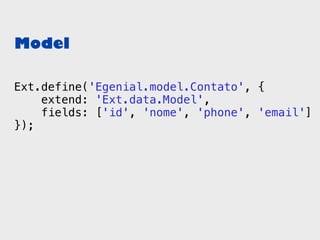 Model

Ext.define('Egenial.model.Contato', {
    extend: 'Ext.data.Model',
    fields: ['id', 'nome', 'phone', 'email']
});
 