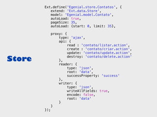 Ext.define('Egenial.store.Contatos', {
           extend: 'Ext.data.Store',
           model: 'Egenial.model.Contato',
           autoLoad: true,
           pageSize: 35,
           autoLoad: {start: 0, limit: 35},

              proxy: {
                  type: 'ajax',
                  api: {
                       read : 'contato/listar.action',
                       create : 'contato/criar.action',
                       update: 'contato/update.action',

Store             },
                       destroy: 'contato/delete.action'

                  reader: {
                       type: 'json',
                       root: 'data',
                       successProperty: 'success'
                  },
                  writer: {
                       type: 'json',
                       writeAllFields: true,
                       encode: false,
                       root: 'data'
                  }
              }
        });
 