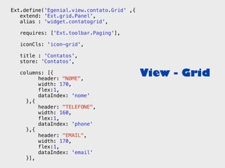 Ext.define('Egenial.view.contato.Grid' ,{
   extend: 'Ext.grid.Panel',
   alias : 'widget.contatogrid',

   requires: ['Ext.toolbar.Paging'],

   iconCls: 'icon-grid',

   title : 'Contatos',
   store: 'Contatos',

   columns: [{
         header: "NOME",
                                            View - Grid
         width: 170,
         flex:1,
         dataIndex: 'nome'
     },{
         header: "TELEFONE",
         width: 160,
         flex:1,
         dataIndex: 'phone'
     },{
         header: "EMAIL",
         width: 170,
         flex:1,
         dataIndex: 'email'
     }],
 